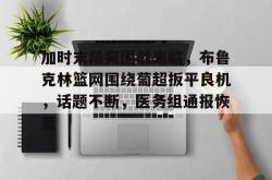 九游官网加时末段突围战来临，布鲁克林篮网围绕葡超扳平良机，话题不断，医务组通报恢复的简单介绍